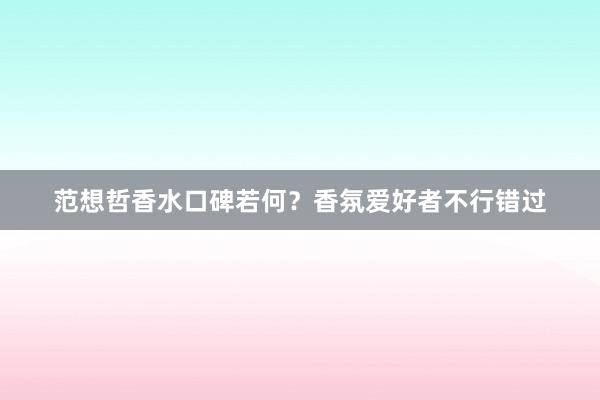 范想哲香水口碑若何？香氛爱好者不行错过